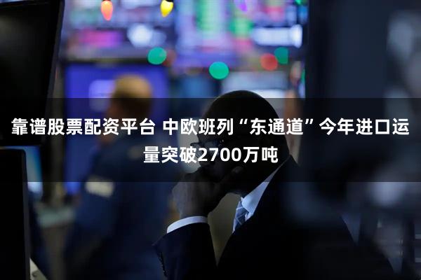 靠谱股票配资平台 中欧班列“东通道”今年进口运量突破2700万吨