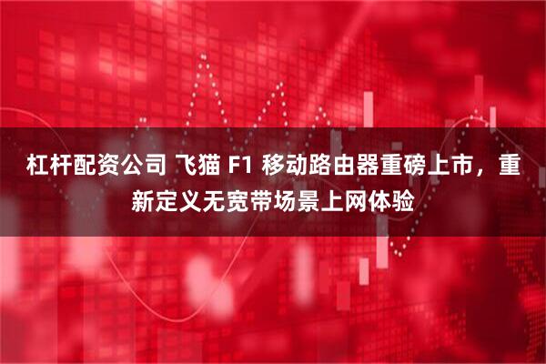 杠杆配资公司 飞猫 F1 移动路由器重磅上市，重新定义无宽带场景上网体验