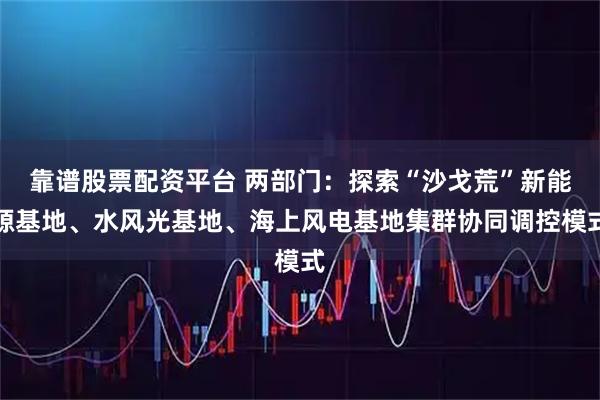 靠谱股票配资平台 两部门：探索“沙戈荒”新能源基地、水风光基地、海上风电基地集群协同调控模式