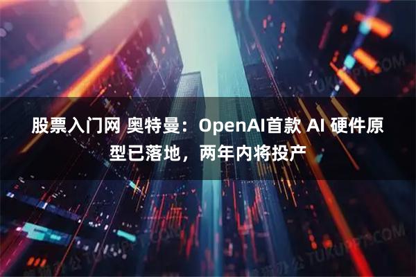 股票入门网 奥特曼：OpenAI首款 AI 硬件原型已落地，两年内将投产