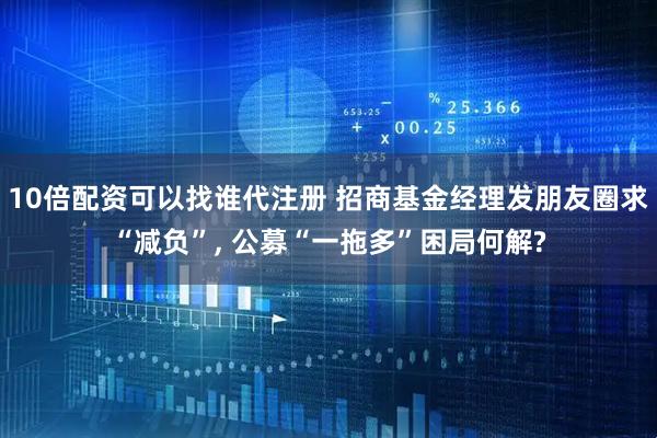 10倍配资可以找谁代注册 招商基金经理发朋友圈求“减负”, 公募“一拖多”困局何解?