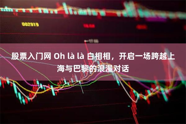 股票入门网 Oh là là 白相相，开启一场跨越上海与巴黎的浪漫对话