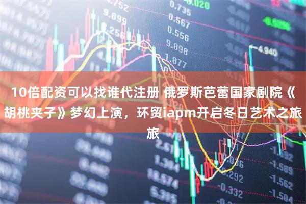 10倍配资可以找谁代注册 俄罗斯芭蕾国家剧院《胡桃夹子》梦幻上演，环贸iapm开启冬日艺术之旅