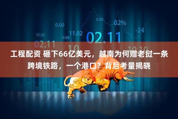 工程配资 砸下66亿美元，越南为何赠老挝一条跨境铁路，一个港口？背后考量揭晓