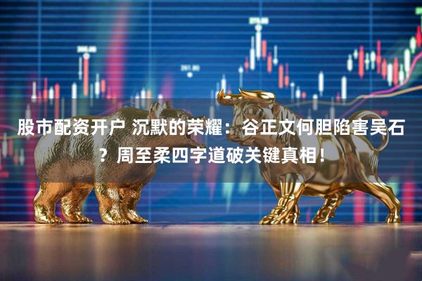 股市配资开户 沉默的荣耀：谷正文何胆陷害吴石？周至柔四字道破关键真相！