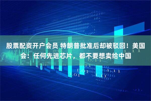股票配资开户会员 特朗普批准后却被驳回！美国会：任何先进芯片，都不要想卖给中国