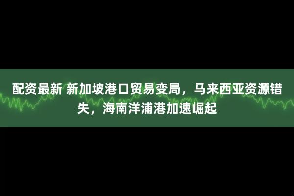 配资最新 新加坡港口贸易变局，马来西亚资源错失，海南洋浦港加速崛起