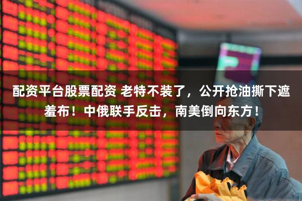 配资平台股票配资 老特不装了，公开抢油撕下遮羞布！中俄联手反击，南美倒向东方！