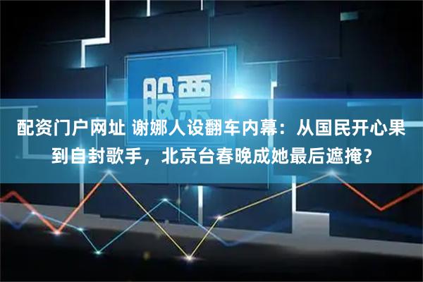 配资门户网址 谢娜人设翻车内幕：从国民开心果到自封歌手，北京台春晚成她最后遮掩？