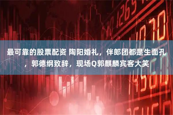 最可靠的股票配资 陶阳婚礼，伴郎团都是生面孔，郭德纲致辞，现场Q郭麒麟宾客大笑