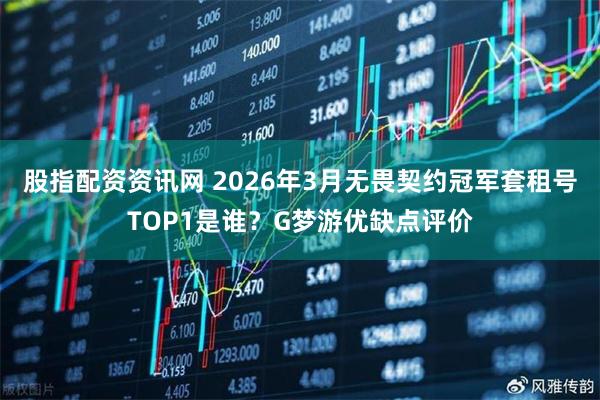 股指配资资讯网 2026年3月无畏契约冠军套租号TOP1是谁？G梦游优缺点评价