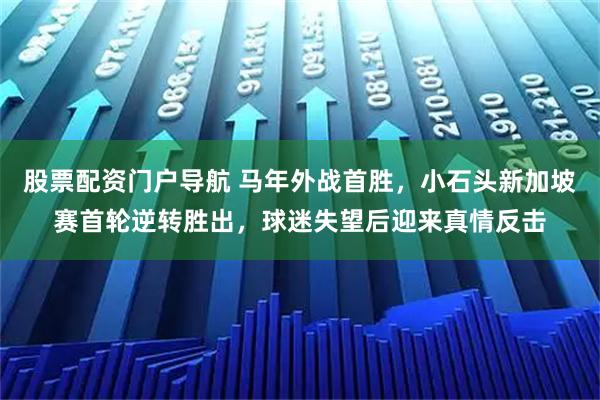 股票配资门户导航 马年外战首胜，小石头新加坡赛首轮逆转胜出，球迷失望后迎来真情反击