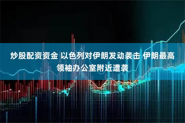 炒股配资资金 以色列对伊朗发动袭击 伊朗最高领袖办公室附近遭袭