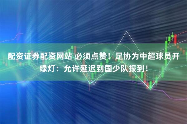 配资证券配资网站 必须点赞！足协为中超球员开绿灯：允许延迟到国少队报到！