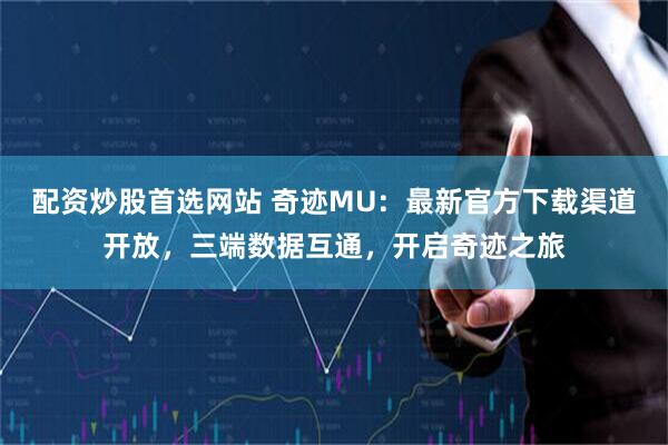 配资炒股首选网站 奇迹MU：最新官方下载渠道开放，三端数据互通，开启奇迹之旅