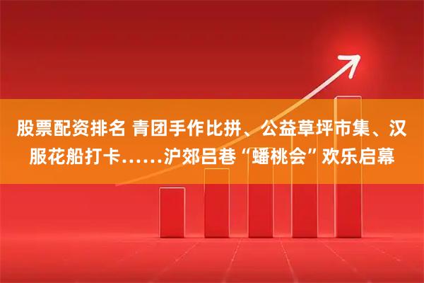 股票配资排名 青团手作比拼、公益草坪市集、汉服花船打卡……沪郊吕巷“蟠桃会”欢乐启幕